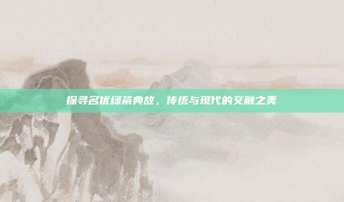探寻名优绿茶典故,传统与现代的交融之美