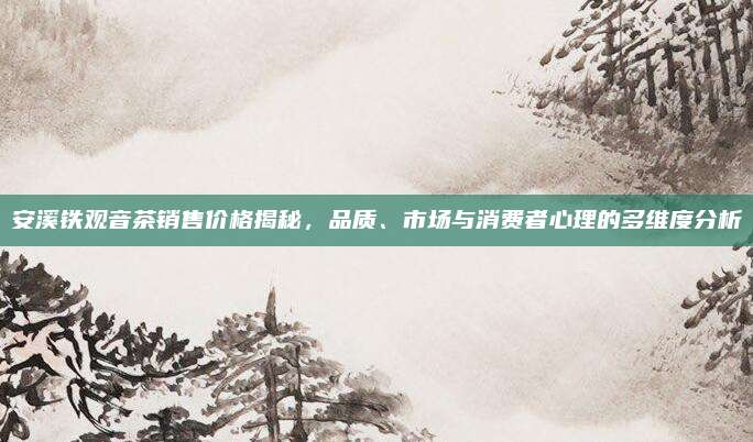 安溪铁观音茶销售价格揭秘,品质、市场与消费者心理的多维度分析