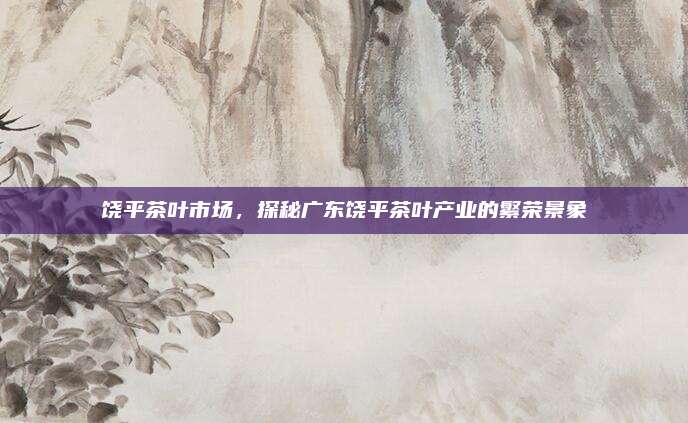 饶平茶叶市场,探秘广东饶平茶叶产业的繁荣景象