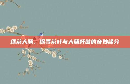 绿茶大肠,探寻茶叶与大肠杆菌的奇妙缘分