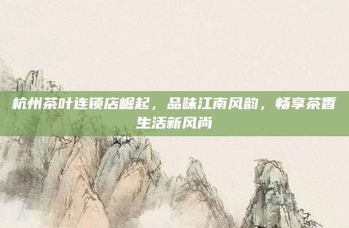 杭州茶叶连锁店崛起,品味江南风韵,畅享茶香生活新风尚