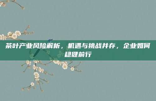 茶叶产业风险解析,机遇与挑战并存,企业如何稳健前行