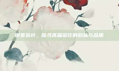 御赏茶叶，探寻高端茶饮的韵味与品质