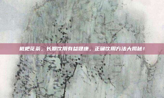 枇杷花茶，长期饮用有益健康，正确饮用方法大揭秘！