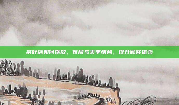 茶叶店如何摆放，布局与美学结合，提升顾客体验
