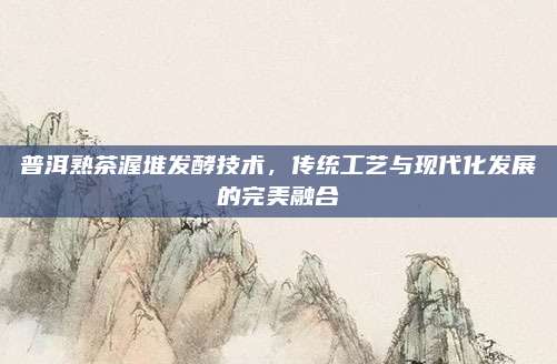 普洱熟茶渥堆发酵技术，传统工艺与现代化发展的完美融合