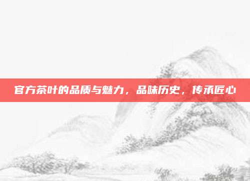 官方茶叶的品质与魅力，品味历史，传承匠心
