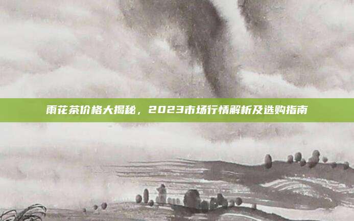 雨花茶价格大揭秘，2023市场行情解析及选购指南
