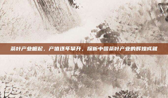 茶叶产业崛起,产值逐年攀升,探析中国茶叶产业的辉煌成就