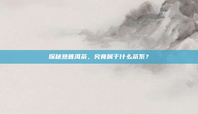 探秘熟普洱茶,究竟属于什么茶系?