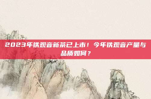 2023年铁观音新茶已上市!今年铁观音产量与品质如何?