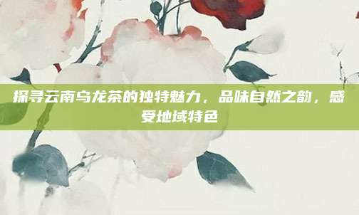 探寻云南乌龙茶的独特魅力,品味自然之韵,感受地域特色