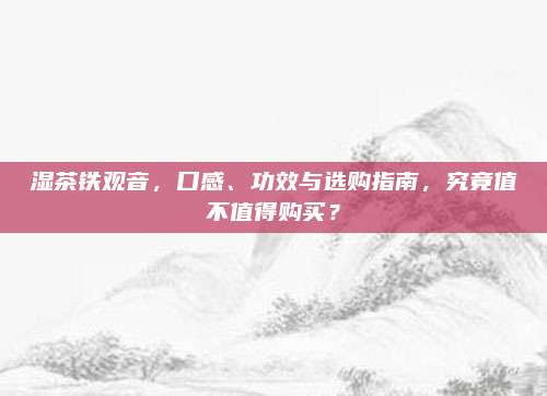 湿茶铁观音,口感、功效与选购指南,究竟值不值得购买?
