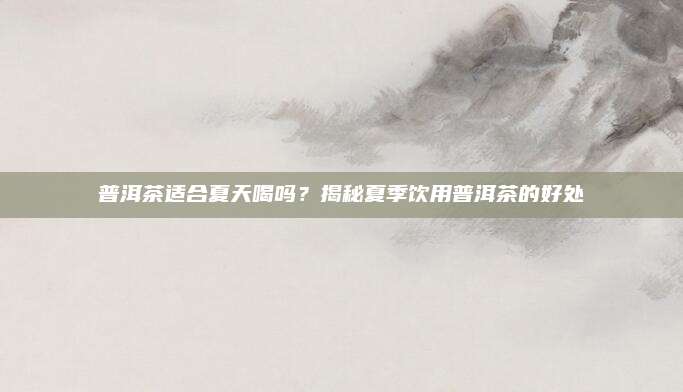 普洱茶适合夏天喝吗？揭秘夏季饮用普洱茶的好处