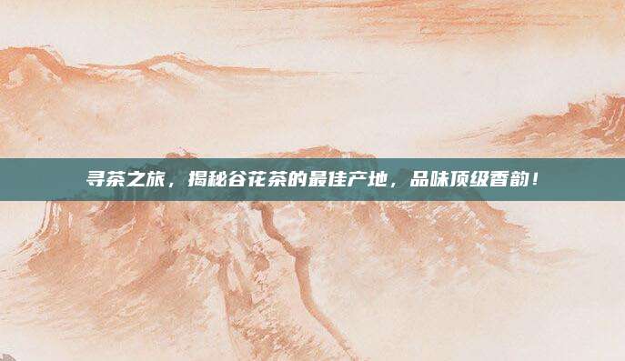 寻茶之旅，揭秘谷花茶的最佳产地，品味顶级香韵！