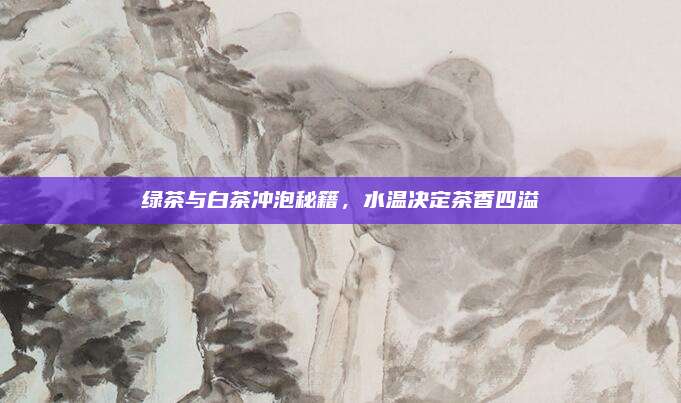 绿茶与白茶冲泡秘籍，水温决定茶香四溢