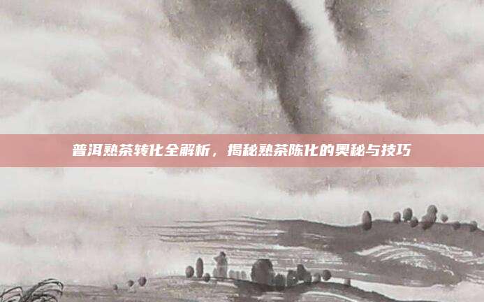 普洱熟茶转化全解析，揭秘熟茶陈化的奥秘与技巧