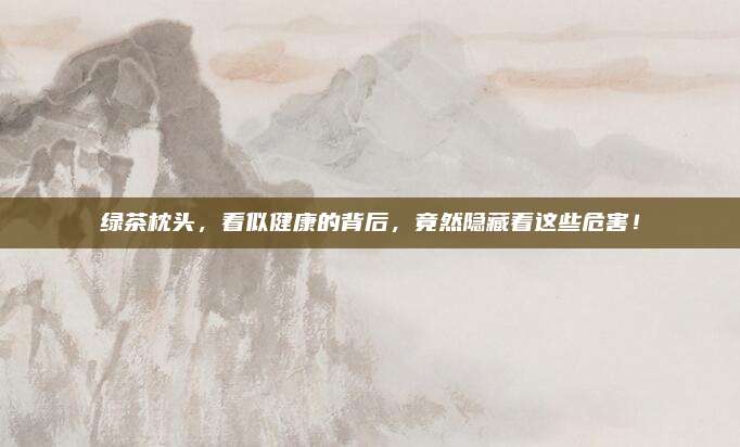 绿茶枕头，看似健康的背后，竟然隐藏着这些危害！