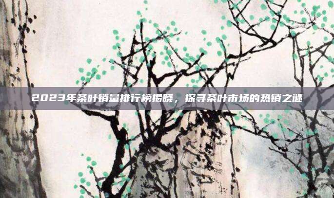 2023年茶叶销量排行榜揭晓，探寻茶叶市场的热销之谜