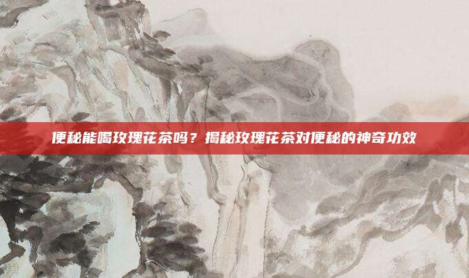 便秘能喝玫瑰花茶吗？揭秘玫瑰花茶对便秘的神奇功效