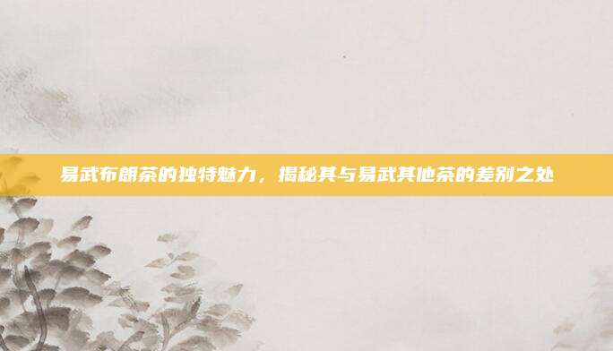 易武布朗茶的独特魅力，揭秘其与易武其他茶的差别之处