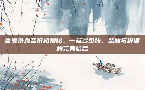 香惠铁观音价格揭秘，一盒多少钱，品质与价值的完美结合