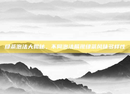 绿茶泡法大揭秘，不同泡法展现绿茶风味多样性