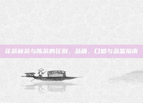 花茶新茶与陈茶的区别,品质、口感与品鉴指南