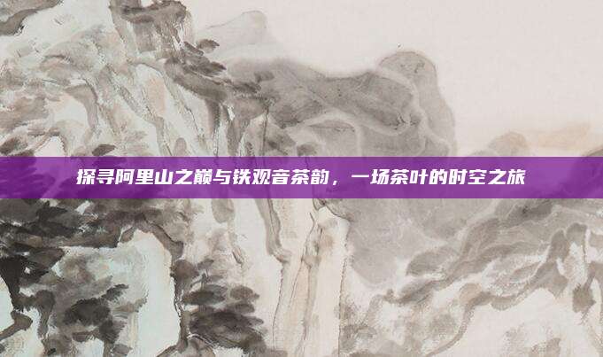 探寻阿里山之巅与铁观音茶韵,一场茶叶的时空之旅