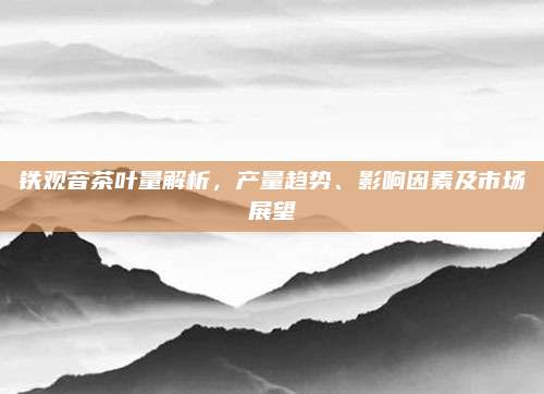 铁观音茶叶量解析,产量趋势、影响因素及市场展望