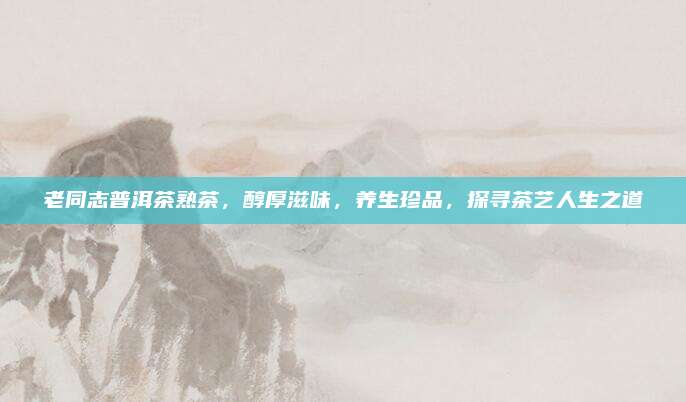 老同志普洱茶熟茶,醇厚滋味,养生珍品,探寻茶艺人生之道