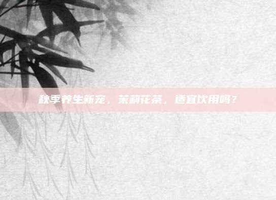 秋季养生新宠,茉莉花茶,适宜饮用吗?