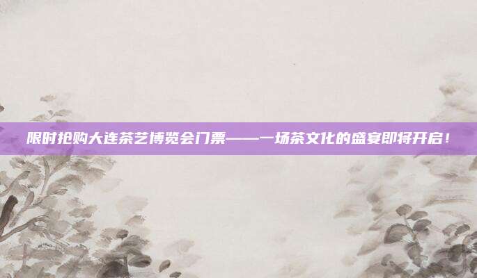 限时抢购大连茶艺博览会门票——一场茶文化的盛宴即将开启！