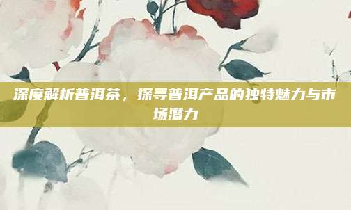 深度解析普洱茶，探寻普洱产品的独特魅力与市场潜力
