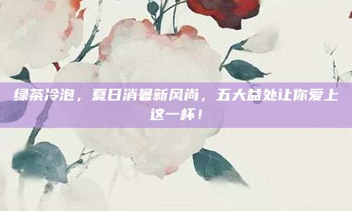 绿茶冷泡，夏日消暑新风尚，五大益处让你爱上这一杯！