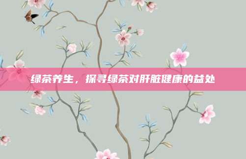 绿茶养生，探寻绿茶对肝脏健康的益处
