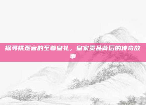 探寻铁观音的至尊皇礼，皇家贡品背后的传奇故事