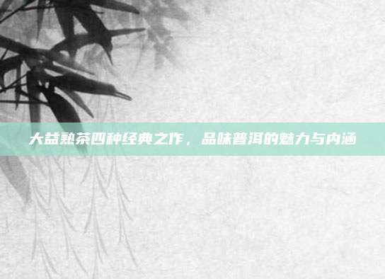 大益熟茶四种经典之作,品味普洱的魅力与内涵