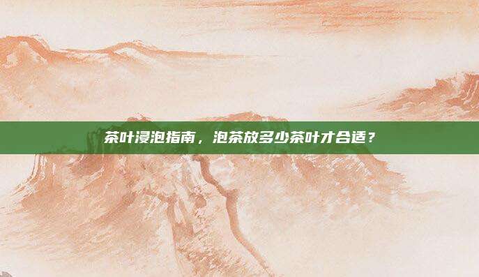 茶叶浸泡指南，泡茶放多少茶叶才合适？