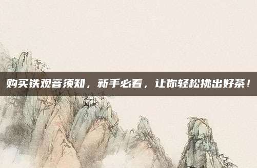 购买铁观音须知,新手必看,让你轻松挑出好茶!