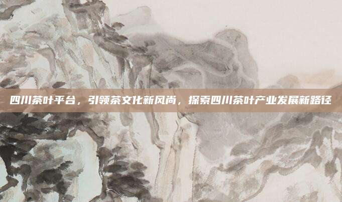 四川茶叶平台,引领茶文化新风尚,探索四川茶叶产业发展新路径