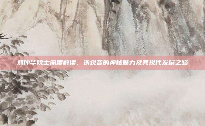 刘仲华院士深度解读，铁观音的神秘魅力及其现代发展之路