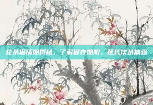 花茶保质期揭秘，了解保存期限，延长饮茶体验