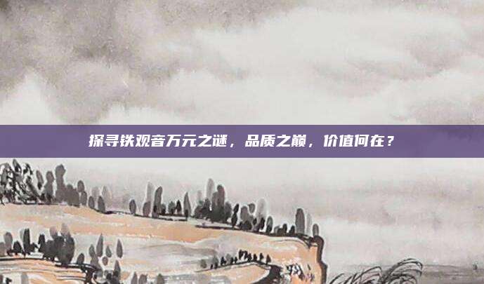 探寻铁观音万元之谜,品质之巅,价值何在?