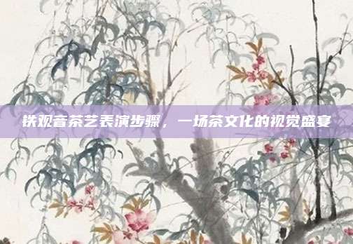 铁观音茶艺表演步骤，一场茶文化的视觉盛宴