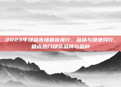 2023年绿茶市场最新排行，品味与健康同行，盘点热门绿茶品牌与品种