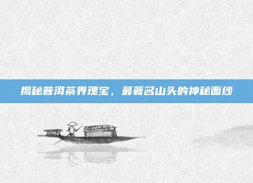 揭秘普洱茶界瑰宝,最著名山头的神秘面纱