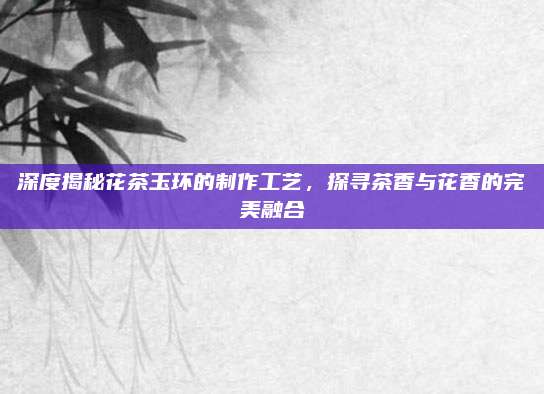 深度揭秘花茶玉环的制作工艺,探寻茶香与花香的完美融合