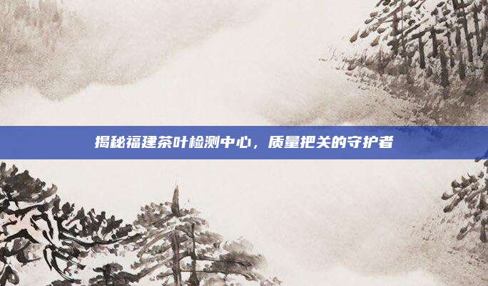 揭秘福建茶叶检测中心,质量把关的守护者