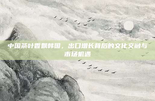 中国茶叶香飘韩国,出口增长背后的文化交融与市场机遇